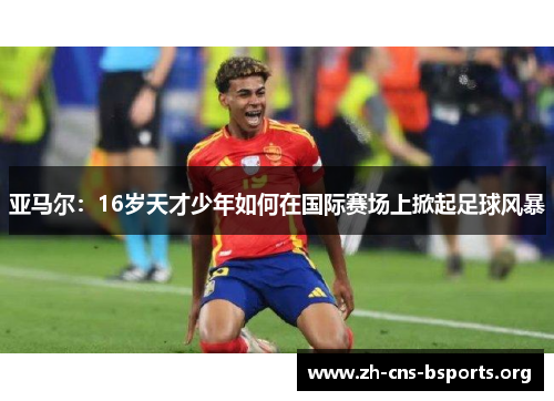亚马尔:16岁天才少年如何在国际赛场上掀起足球风暴 亚马尔:16岁天才少年如何在国际赛场上掀起足球风暴