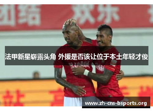 法甲新星崭露头角 外援是否该让位于本土年轻才俊 法甲新星崭露头角 外援是否该让位于本土年轻才俊