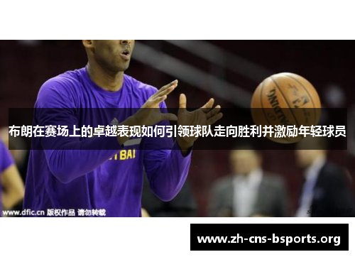 布朗在赛场上的卓越表现如何引领球队走向胜利并激励年轻球员 布朗在赛场上的卓越表现如何引领球队走向胜利并激励年轻球员
