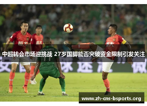 中超转会市场迎挑战 27岁国脚能否突破资金限制引发关注 中超转会市场迎挑战 27岁国脚能否突破资金限制引发关注
