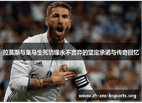 拉莫斯与皇马生死情缘永不言弃的坚定承诺与传奇回忆 拉莫斯与皇马生死情缘永不言弃的坚定承诺与传奇回忆