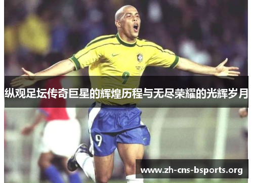 纵观足坛传奇巨星的辉煌历程与无尽荣耀的光辉岁月 纵观足坛传奇巨星的辉煌历程与无尽荣耀的光辉岁月