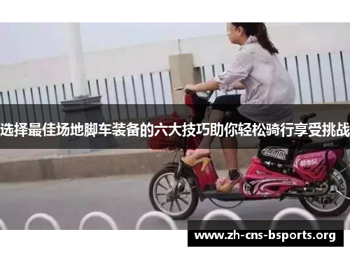 选择最佳场地脚车装备的六大技巧助你轻松骑行享受挑战 选择最佳场地脚车装备的六大技巧助你轻松骑行享受挑战